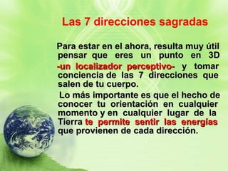 Las 7 direcciones sagradas Para estar en el ahora, resulta muy útil pensar  que  eres  un  punto  en  3D  -un  localizador  perceptivo-   y  tomar conciencia de  las  7  direcciones  que salen de tu cuerpo. Lo más importante es que el hecho de conocer  tu  orientación  en  cualquier momento y en  cualquier  lugar  de  la Tierra  te  permite  sentir  las  energías  que provienen de cada dirección. 