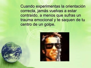Cuando experimentas la orientación correcta, jamás vuelvas a estar contraído, a menos que sufras un trauma emocional y te saquen de tu centro de un golpe. 