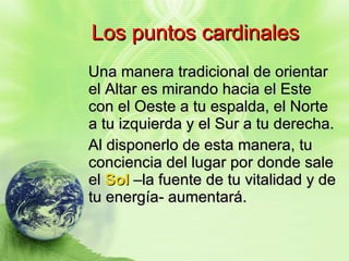 Los puntos cardinales Una manera tradicional de orientar el Altar es mirando hacia el Este con el Oeste a tu espalda, el Norte a tu izquierda y el Sur a tu derecha. Al disponerlo de esta manera, tu conciencia del lugar por donde sale el  Sol  –la fuente de tu vitalidad y de tu energía- aumentará. 