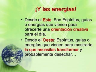¡Y las energías! Desde el  Este : Son Espíritus, guías o energías que vienen para ofrecerte una  orientación creativa  para el día. Desde el  Oeste : Espíritus, guías o energías que vienen para mostrarte  lo que necesitas transformar  y probablemente desechar… 