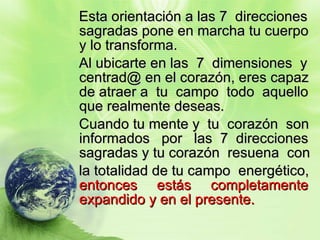 Esta orientación a las 7  direcciones sagradas pone en marcha tu cuerpo y lo transforma. Al ubicarte en las  7  dimensiones  y centrad@ en el corazón, eres capaz de atraer a  tu  campo  todo  aquello que realmente deseas. Cuando tu mente y  tu  corazón  son informados  por  las  7  direcciones sagradas y tu corazón  resuena  con  la totalidad de tu campo  energético,  entonces  estás  completamente expandido y en el presente. 