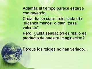 Además el tiempo parece estarse contrayendo.  Cada día se corre más, cada día “alcanza menos” o bien “pasa volando”. Pero, ¿Esta sensación es real o es producto de nuestra imaginación?  Porque los relojes no han variado… 