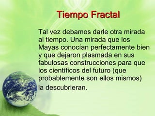 Tiempo Fractal Tal vez debamos darle otra mirada al tiempo. Una mirada que los Mayas conocían perfectamente bien y que dejaron plasmada en sus fabulosas construcciones para que los científicos del futuro (que probablemente son ellos mismos) la descubrieran. 
