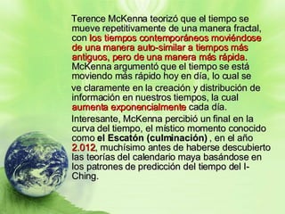 Terence McKenna teorizó que el tiempo se mueve repetitivamente de una manera fractal, con  los tiempos contemporáneos moviéndose de una manera auto-similar a tiempos más antiguos, pero de una manera más rápida.  McKenna argumentó que el tiempo se está moviendo más rápido hoy en día, lo cual se  ve claramente en la creación y distribución de información en nuestros tiempos, la cual  aumenta exponencialmente  cada día.  Interesante, McKenna percibió un final en la curva del tiempo, el místico momento conocido como  el Escatón (culminación)  , en el año  2.012 , muchísimo antes de haberse descubierto las teorías del calendario maya basándose en los patrones de predicción del tiempo del I-Ching. 