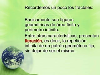 Recordemos un poco los fractales: Básicamente son figuras geométricas de área finita y perímetro infinito. Entre otras características, presentan  Iteración , es decir, la repetición infinita de un patrón geométrico fijo, sin dejar de ser el mismo. 