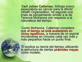 Carl Johan  Calleman , biólogo sueco  especialista en cáncer para la  World Health Organization , ha seguido una línea de pensamiento similar a la de Terence McKenna con respecto a la naturaleza del tiempo.  Como McKenna, Calleman considera que  el tiempo se está acelerando en ciclos repetitivos , a manera de un espiral moviéndose en círculos cada vez más y más pequeños hacia un punto final.  Él explica su teoría del tiempo utilizando la estructura de ciertas  pirámides mayas  como modelo. 