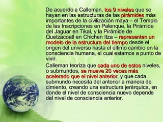De acuerdo a Calleman,  los 9 niveles  que se hayan en las estructuras de las  pirámides  más importantes de la civilización maya – el Templo de las Inscripciones en Palenque, la Pirámide del Jaguar en Tikal, y la Pirámide de Quetzacoatl en Chichen Itza –  representan un modelo de la estructura del tiempo  desde el origen del universo hasta el último cambio en la consciencia humana, el cual estamos a punto de vivir.  Calleman teoriza que  cada uno de estos  niveles, o submundos,  se mueve 20 veces más acelerado que el nivel anterior , y que cada submundo necesita del anterior a manera de cimiento, creando una estructura jerárquica, en donde el nivel de consciencia nuevo depende del nivel de consciencia anterior.  