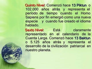 Quinto Nivel : Comenzó hace  13 Piktun   o 102.000  años  atrás  y  representa  el período  de  tiempo  cuando  el  Homo Sapiens por fin emergió como una nueva especie  y  cuando fue creado el idioma hablado. Sexto Nivel :  Está  claramente representado  en  el  calendario  de  la Cuenta Larga. Comenzó hace  13 Baktun  o  5.125  años  atrás  y  representa  el desarrollo de la civilización  patriarcal  en nuestro planeta.  