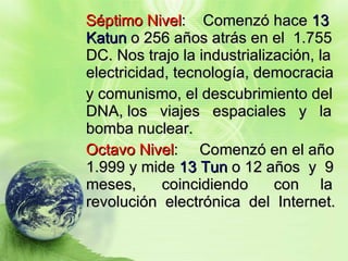 Séptimo Nivel :  Comenzó hace  13 Katun  o 256 años atrás en el  1.755 DC. Nos trajo la industrialización, la electricidad, tecnología, democracia  y comunismo, el descubrimiento del DNA, los  viajes  espaciales  y  la bomba nuclear.  Octavo Nivel :  Comenzó en el año 1.999 y mide  13 Tun  o 12 años  y  9 meses,  coincidiendo  con  la revolución  electrónica  del  Internet.   