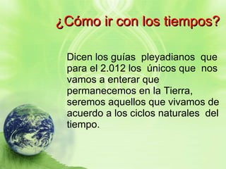 ¿Cómo ir con los tiempos? Dicen los guías  pleyadianos  que para el 2.012 los  únicos que  nos vamos a enterar que permanecemos en la Tierra, seremos aquellos que vivamos de acuerdo a los ciclos naturales  del tiempo. 