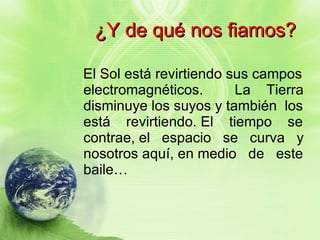 ¿Y de qué nos fiamos? El Sol está revirtiendo sus campos electromagnéticos.  La  Tierra disminuye los suyos y también  los está  revirtiendo. El  tiempo  se contrae, el  espacio  se  curva  y nosotros aquí, en medio  de  este baile… 