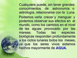Cualquiera puede, sin tener grandes conocimientos  de  astronomía  o astrología, relacionarse con la  Luna. Podemos verla  crecer y  menguar  y podemos observar sus efectos en  el mundo, como los cambios en el nivel de  las  aguas  provocado  por  las mareas.  Todas  las  especies biológicas responden profundamente a los ciclos lunares todos los  meses, ya  que  los  seres  vivos  estamos hechos mayormente de  AGUA . 