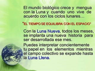 El mundo biológico crece y  mengua con la Luna y  cuando  uno  vive  de acuerdo con los ciclos lunares… “ EL TIEMPO SE EQUILIBRA CON EL ESPACIO” Con la  Luna Nueva , todos los meses, se implanta una nueva  historia  para ser desarrollada ese mes. Puedes interpretar concientemente tu papel en  los  elementos  mientras  el campo colectivo se expande hasta la  Luna Llena . 