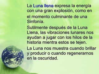 La  Luna llena  expresa la energía con una gran explosión, como en  el momento culminante de una Sinfonía. Sutilmente después de la Luna Llena, las vibraciones lunares nos ayudan a jugar con los hilos de la historia mientra estos se tejen.  La Luna nos muestra cuando brillar y producir o cuando regenerarnos en la oscuridad. 
