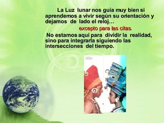 La Luz  lunar nos guía muy bien si aprendemos a vivir según su orientación y dejamos  de  lado el reloj…  excepto para las citas . No estamos aquí para  dividir la  realidad,  sino para integrarla siguiendo las intersecciones  del tiempo. 