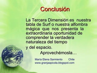 Conclusión La Tercera Dimensión es  nuestra tabla de Surf o nuestra alfombra mágica  que  nos  presenta  la extraordinaria oportunidad de comprender la verdadera naturaleza del tiempo  y del espacio.  Aprovechémosla… María Elena Sarmiento  Chile  www.granjaapicola.blogspot.com 
