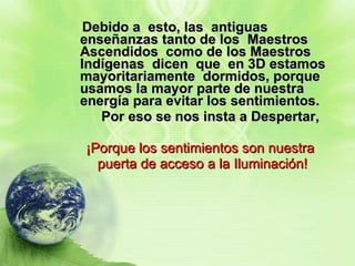 Debido a  esto, las  antiguas  enseñanzas tanto de los  Maestros  Ascendidos  como de los Maestros Indígenas  dicen  que  en 3D estamos  mayoritariamente  dormidos, porque usamos la mayor parte de nuestra energía para evitar los sentimientos. Por eso se nos insta a Despertar,   ¡Porque los sentimientos son nuestra  puerta de acceso a la Iluminación!   