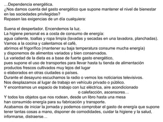 … Dependencia energética.  ¿Nos damos cuenta del gasto energético que supone mantener el nivel de bienestar en las sociedades privilegidas? Repasen las exigencias de un día cualquiera: Suena el despertador. Encendemos la luz. La higiene personal es a costa de consumo de energía:  agua caliente, toallas y ropa limpia (lavadas y secadas en una lavadora, planchadas). Vamos a la cocina y calentamos el café, abrimos el frigorífico (mantener su baja temperatura consume mucha energía) y disponemos de alimentos variados y bien conservados. La variedad de la dieta es a base de fuerte gasto energético,  pues supone el uso de transportes para llevar hasta tu tienda de alimentación  productos frescos cultivados muy lejos del lugar  o elaborados en otras ciudades o países. Durante el desayuno escuchamos la radio o vemos los noticiarios televisivos. Nos desplazamos al lugar de trabajo en vehículo privado o público. Y encontramos un espacio de trabajo con luz eléctrica, aire acondicionado    o calefacción, ascensores…  Y todos los objetos que nos rodean, desde un libro hasta una mesa  han consumido energía para su fabricación y transporte. Acabamos de iniciar la jornada y podemos comprobar el gasto de energía que supone  tener tantas cosas a mano, disponer de comodidades, cuidar la higiene y la salud,  informarse, distraerse…  