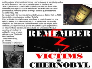 A diferencia de la tecnología del cohete y del ordenador, la tecnología nuclear no se ha derramado como en un principio parecía que iba a ser. Se acogieron hasta con euforia los proyectos de creación de centrales  nucleares para la producción de electricidad. Se veía como una fuente  poderosa que permitiría aportar la energía eléctrica que el desarrollo  necesita más y más. La inauguración, por ejemplo, de la central nuclear de Calder Hall, en 1956,  fue recibida con entusiasmo en Gran Bretaña. Pero la difusión de esta forma de energía se ve pronto frenada por una  opinión pública mundial traumatizada por el recuerdo de Hiroshima y  Nagasaki, por unos temores no bien fundados sobre los riesgos de las  centrales, por la psicosis que genera la Guerra Fría, por los problemas  de tratamiento de los residuos radioactivos, por unos accidentes que  agudizan el miedo en la población, como el fuego  del reactor de Windscale,  el accidente de Three Mile Island y,  ya en 1986,  el desastre de Chernobyl. 