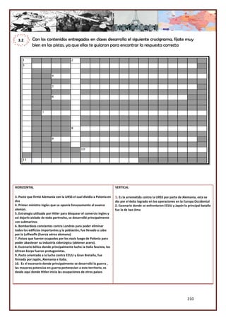 210
Con los contenidos entregados en clases desarrolla el siguiente crucigrama, fíjate muy
bien en las pistas, ya que ellas te guiaran para encontrar la respuesta correcta
HORIZONTAL
3. Pacto que firmó Alemania con la URSS el cual dividía a Polonia en
dos
4. Primer ministro Ingles que se oponía fervosamente al avance
alemán.
5. Estrategia utilizada por Hitler para bloquear el comercio ingles y
asi dejarlo aislado de todo pertrecho, se desarrolló principalmente
con submarinos
6. Bombardeos constantes contra Londres para poder eliminar
todos los edificios importantes y la población, fue llevado a cabo
por la Luffwaffe (fuerza aérea alemana)
7. Países que fueron ocupados por los nazis luego de Polonia para
poder abastecer su industria siderúrgica (obtener acero).
8. Escenario bélico donde principalmente lucho la Italia fascista, los
African Korps fueron protagonistas.
9. Pacto orientado a la lucha contra EEUU y Gran Bretaña, fue
firmada por Japón, Alemania e Italia.
10. Es el escenario donde principalmente se desarrolló la guerra ,
las mayores potencias en guerra pertenecían a este territorio, es
desde aquí donde Hitler inicia las ocupaciones de otros países
VERTICAL
1. Es la arremetida contra la URSS por parte de Alemania, esta se
dio por el éxito logrado en las operaciones en la Europa Occidental
2. Escenario donde se enfrentaron EEUU y Japón la principal batalla
fue la de Iwo Jima
3.2
 