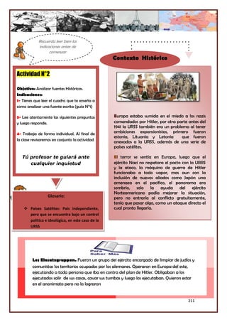 211
Los Einsatzgruppen. Fueron un grupo del ejército encargado de limpiar de judíos y
comunistas los territorios ocupados por los alemanes. Operaron en Europa del este,
ejecutando a toda persona que iba en contra del plan de Hitler. Obligaban a los
ejecutados salir de sus casas, cavar sus tumbas y luego los ejecutaban. Quieron estar
en el anonimato pero no lo lograron
Europa estaba sumida en el miedo a los nazis
comandados por Hitler, por otra parte antes del
1941 la URSS también era un problema al tener
ambiciones expansionistas, primero fueron
estonia, Lituania y Letonia que fueron
anexados a la URSS, además de una serie de
países satélites.
El terror se sentía en Europa, luego que el
ejército Nazi no respetara el pacto con la URRS
y la ataco, la máquina de guerra de Hitler
funcionaba a todo vapor, mas aun con la
inclusión de nuevos aliados como Japón una
amenaza en el pacifico, el panorama era
sombrío, solo la ayuda del ejército
Norteamericano podía mejorar la situación,
pero no entraría al conflicto gratuitamente,
tenía que pasar algo, como un ataque directo el
cual pronto llegaría.
Actividad N°2
Objetivo: Analizar fuentes Históricas.
Indicaciones:
1- Tienes que leer el cuadro que te enseña a
como analizar una fuente escrita (guía N°1)
3- Lee atentamente las siguientes preguntas
y luego responde.
4- Trabaja de forma individual. Al final de
la clase revisaremos en conjunto la actividad
Tú profesor te guiará ante
cualquier inquietud
Glosario:
 Países Satélites: País independiente,
pero que se encuentra bajo un control
político e ideológico, en este caso de la
URSS
Recuerda leer bien las
indicaciones antes de
comenzar
Contexto Histórico
 