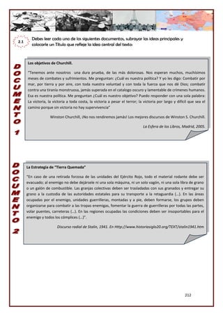 212
Debes leer cada uno de los siguientes documentos, subrayar las ideas principales y
colocarle un Título que refleje la idea central del texto:
2.1
Los objetivos de Churchill.
“Tenemos ante nosotros una dura prueba, de las más dolorosas. Nos esperan muchos, muchísimos
meses de combates y sufrimientos. Me preguntan: ¿Cuál es nuestra política? Y yo les digo: Combatir por
mar, por tierra y por aire, con toda nuestra voluntad y con toda la fuerza que nos dé Dios; combatir
contra una tiranía monstruosa, jamás superada en el catalogo oscuro y lamentable de crímenes humanos.
Esa es nuestra política. Me preguntan ¿Cuál es nuestro objetivo? Puedo responder con una sola palabra:
La victoria, la victoria a toda costa, la victoria a pesar el terror; la victoria por largo y difícil que sea el
camino porque sin victoria no hay supervivencia”
Winston Churchill, ¡No nos rendiremos jamás! Los mejores discursos de Winston S. Churchill.
La Esfera de los Libros, Madrid, 2005.
La Estrategia de “Tierra Quemada”
“En caso de una retirada forzosa de las unidades del Ejército Rojo, todo el material rodante debe ser
evacuado; al enemigo no debe dejársele ni una sola máquina, ni un solo vagón, ni una sola libra de grano
o un galón de combustible. Las granjas colectivas deben ser trasladadas con sus granados y entregar su
grano a la custodia de las autoridades estatales para su transporte a la retaguardia (…). En las áreas
ocupadas por el enemigo, unidades guerrilleras, montadas y a pie, deben formarse, los grupos deben
organizarse para combatir a las tropas enemigas, fomentar la guerra de guerrilleras por todas las partes,
volar puentes, carreteras (…). En las regiones ocupadas las condiciones deben ser insoportables para el
enemigo y todos los cómplices (…)”.
Discurso radial de Stalin, 1941. En Http://www.historiasiglo20.org/TEXT/stalin1941.htm
 