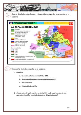 214
Observa detalladamente el mapa y luego deberás responder las preguntas en tu
cuaderno
Responde las siguientes preguntas en tu cuaderno:
1. Identifica:
a. Conquistas alemanas entre 1939 y 1942.
b. Anexiones alemanas antes de septiembre de 1939.
c. Países neutrales
d. Estados Aliados del Eje
2. ¿Hacia qué país fue la ofensiva en el año 1941. ¿cuál era el nombre de esta
operación, ¿ cuál fue el método de defensa del país atacado ?
3.0
3.1
 
