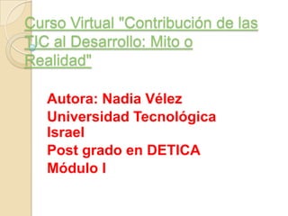 Curso Virtual "Contribución de las TIC al Desarrollo: Mito o Realidad" Autora: Nadia Vélez Universidad Tecnológica Israel Post grado en DETICA Módulo I 