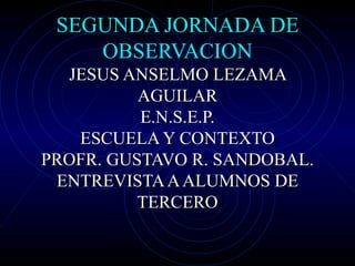 SEGUNDA JORNADA DE OBSERVACION JESUS ANSELMO LEZAMA AGUILAR E.N.S.E.P. ESCUELA Y CONTEXTO PROFR. GUSTAVO R. SANDOBAL. ENTREVISTA A ALUMNOS DE TERCERO 