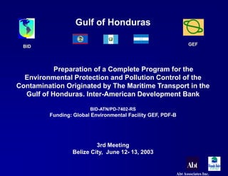 BID GEF 
Abt Associates Inc. 
Gulf of Honduras 
Preparation of a Complete Program for the 
Environmental Protection and Pollution Control of the 
Contamination Originated by The Maritime Transport in the 
Gulf of Honduras. Inter-American Development Bank 
BID-ATN/PD-7402-RS 
Funding: Global Environmental Facility GEF, PDF-B 
3rd Meeting 
Belize City, June 12- 13, 2003 
 