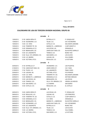 Federación Canaria de Fútbol
Página 2 de 13
Temp. 2013/2014
CALENDARIO DE LIGA DE TERCERA DIVISION NACIONAL GRUPO XII
Jornada 4
13/09/2013 21:00 UNION VIERA CF. ESTRELLA C.F. P. GONÇALVEZ
13/09/2013 21:00 VECINDARIO, U.D. TELDE, U.D. E.M. VECINDARIO
15/09/2013 12:00 C.D. VERA COTILLO, C.D. SALVADOR LEDESMA
15/09/2013 12:00 TENERIFE "B", CD. MARINO PL. L.AMERICAS C.DEP GENETO 2
15/09/2013 12:00 GRANADILLA C.D. LAS ZOCAS, UD. GRANADILLA
15/09/2013 12:00 MENSAJERO, CD. UNION SUR YAIZA, CD. SILVESTRE CARRILLO
15/09/2013 12:00 UD. LANZAROTE TENISCA, S.D. MUNIC.TIAS
15/09/2013 12:00 VILLA STA. BRIGIDA, C.D. SAN ISIDRO, U.D. LOS OLIVOS
15/09/2013 12:00 U.D. IBARRA LAGUNA, AD. VILLA ISABEL
15/09/2013 12:00 VICTORIA, ATCO. REALEJOS, U.D. LA VICTORIA
Jornada 5
20/09/2013 21:00 ESTRELLA C.F. VECINDARIO, U.D. LAS PALMITAS
21/09/2013 17:00 UNION SUR YAIZA, CD. UNION VIERA CF. C.M. YAIZA
21/09/2013 17:00 TELDE, U.D. UD. LANZAROTE PABLO HDEZ.
22/09/2013 11:30 LAGUNA, AD. VICTORIA, ATCO. FCO.PERAZA
22/09/2013 12:00 C.D. VERA TENERIFE "B", CD. SALVADOR LEDESMA
22/09/2013 12:00 MARINO PL. L.AMERICAS GRANADILLA C.D. ANTONIO DMGUEZ.
22/09/2013 12:00 LAS ZOCAS, UD. MENSAJERO, CD. LAS ZOCAS
22/09/2013 12:00 TENISCA, S.D. VILLA STA. BRIGIDA, C.D. VIRGEN LAS NIEVES
22/09/2013 12:00 SAN ISIDRO, U.D. U.D. IBARRA SAN ISIDRO
22/09/2013 12:00 COTILLO, C.D. REALEJOS, U.D. EL COTILLO
Jornada 6
28/09/2013 16:00 UNION VIERA CF. LAS ZOCAS, UD. P. GONÇALVEZ
28/09/2013 16:30 REALEJOS, U.D. LAGUNA, AD. LOS PRINCIPES
29/09/2013 12:00 TENERIFE "B", CD. COTILLO, C.D. C.DEP GENETO 2
29/09/2013 12:00 GRANADILLA C.D. C.D. VERA GRANADILLA
29/09/2013 12:00 MENSAJERO, CD. MARINO PL. L.AMERICAS SILVESTRE CARRILLO
29/09/2013 12:00 VECINDARIO, U.D. UNION SUR YAIZA, CD. E.M. VECINDARIO
29/09/2013 12:00 UD. LANZAROTE ESTRELLA C.F. MUNIC.TIAS
29/09/2013 12:00 VILLA STA. BRIGIDA, C.D. TELDE, U.D. LOS OLIVOS
29/09/2013 12:00 U.D. IBARRA TENISCA, S.D. VILLA ISABEL
29/09/2013 12:00 VICTORIA, ATCO. SAN ISIDRO, U.D. LA VICTORIA
 