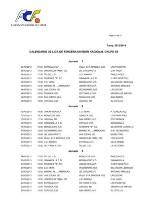 Federación Canaria de Fútbol
Página 3 de 13
Temp. 2013/2014
CALENDARIO DE LIGA DE TERCERA DIVISION NACIONAL GRUPO XII
Jornada 7
04/10/2013 21:00 ESTRELLA C.F. VILLA STA. BRIGIDA, C.D. LAS PALMITAS
05/10/2013 17:00 UNION SUR YAIZA, CD. UD. LANZAROTE C.M. YAIZA
05/10/2013 17:00 TELDE, U.D. U.D. IBARRA PABLO HDEZ.
06/10/2013 12:00 TENERIFE "B", CD. GRANADILLA C.D. C.DEP GENETO 2
06/10/2013 12:00 C.D. VERA MENSAJERO, CD. SALVADOR LEDESMA
06/10/2013 12:00 MARINO PL. L.AMERICAS UNION VIERA CF. ANTONIO DMGUEZ.
06/10/2013 12:00 LAS ZOCAS, UD. VECINDARIO, U.D. LAS ZOCAS
06/10/2013 12:00 TENISCA, S.D. VICTORIA, ATCO. VIRGEN LAS NIEVES
06/10/2013 12:00 SAN ISIDRO, U.D. REALEJOS, U.D. SAN ISIDRO
06/10/2013 12:00 COTILLO, C.D. LAGUNA, AD. EL COTILLO
Jornada 8
12/10/2013 16:00 UNION VIERA CF. C.D. VERA P. GONÇALVEZ
12/10/2013 16:30 REALEJOS, U.D. TENISCA, S.D. LOS PRINCIPES
13/10/2013 11:30 LAGUNA, AD. SAN ISIDRO, U.D. FCO.PERAZA
13/10/2013 12:00 GRANADILLA C.D. COTILLO, C.D. GRANADILLA
13/10/2013 12:00 MENSAJERO, CD. TENERIFE "B", CD. SILVESTRE CARRILLO
13/10/2013 12:00 VECINDARIO, U.D. MARINO PL. L.AMERICAS E.M. VECINDARIO
13/10/2013 12:00 UD. LANZAROTE LAS ZOCAS, UD. MUNIC.TIAS
13/10/2013 12:00 VILLA STA. BRIGIDA, C.D. UNION SUR YAIZA, CD. LOS OLIVOS
13/10/2013 12:00 U.D. IBARRA ESTRELLA C.F. VILLA ISABEL
13/10/2013 12:00 VICTORIA, ATCO. TELDE, U.D. LA VICTORIA
Jornada 9
19/10/2013 17:00 TELDE, U.D. REALEJOS, U.D. PABLO HDEZ.
20/10/2013 12:00 GRANADILLA C.D. MENSAJERO, CD. GRANADILLA
20/10/2013 12:00 TENERIFE "B", CD. UNION VIERA CF. C.DEP GENETO 2
20/10/2013 12:00 C.D. VERA VECINDARIO, U.D. SALVADOR LEDESMA
20/10/2013 12:00 MARINO PL. L.AMERICAS UD. LANZAROTE ANTONIO DMGUEZ.
20/10/2013 12:00 LAS ZOCAS, UD. VILLA STA. BRIGIDA, C.D. LAS ZOCAS
20/10/2013 12:00 UNION SUR YAIZA, CD. U.D. IBARRA C.M. YAIZA
20/10/2013 12:00 ESTRELLA C.F. VICTORIA, ATCO. LAS PALMITAS
20/10/2013 12:00 TENISCA, S.D. LAGUNA, AD. VIRGEN LAS NIEVES
20/10/2013 12:00 COTILLO, C.D. SAN ISIDRO, U.D. EL COTILLO
 