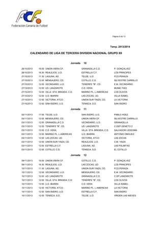 Federación Canaria de Fútbol
Página 4 de 13
Temp. 2013/2014
CALENDARIO DE LIGA DE TERCERA DIVISION NACIONAL GRUPO XII
Jornada 10
26/10/2013 16:00 UNION VIERA CF. GRANADILLA C.D. P. GONÇALVEZ
26/10/2013 16:30 REALEJOS, U.D. ESTRELLA C.F. LOS PRINCIPES
27/10/2013 11:30 LAGUNA, AD. TELDE, U.D. FCO.PERAZA
27/10/2013 12:00 MENSAJERO, CD. COTILLO, C.D. SILVESTRE CARRILLO
27/10/2013 12:00 VECINDARIO, U.D. TENERIFE "B", CD. E.M. VECINDARIO
27/10/2013 12:00 UD. LANZAROTE C.D. VERA MUNIC.TIAS
27/10/2013 12:00 VILLA STA. BRIGIDA, C.D. MARINO PL. L.AMERICAS LOS OLIVOS
27/10/2013 12:00 U.D. IBARRA LAS ZOCAS, UD. VILLA ISABEL
27/10/2013 12:00 VICTORIA, ATCO. UNION SUR YAIZA, CD. LA VICTORIA
27/10/2013 12:00 SAN ISIDRO, U.D. TENISCA, S.D. SAN ISIDRO
Jornada 11
02/11/2013 17:00 TELDE, U.D. SAN ISIDRO, U.D. PABLO HDEZ.
03/11/2013 12:00 MENSAJERO, CD. UNION VIERA CF. SILVESTRE CARRILLO
03/11/2013 12:00 GRANADILLA C.D. VECINDARIO, U.D. GRANADILLA
03/11/2013 12:00 TENERIFE "B", CD. UD. LANZAROTE C.DEP GENETO 2
03/11/2013 12:00 C.D. VERA VILLA STA. BRIGIDA, C.D. SALVADOR LEDESMA
03/11/2013 12:00 MARINO PL. L.AMERICAS U.D. IBARRA ANTONIO DMGUEZ.
03/11/2013 12:00 LAS ZOCAS, UD. VICTORIA, ATCO. LAS ZOCAS
03/11/2013 12:00 UNION SUR YAIZA, CD. REALEJOS, U.D. C.M. YAIZA
03/11/2013 12:00 ESTRELLA C.F. LAGUNA, AD. LAS PALMITAS
03/11/2013 12:00 COTILLO, C.D. TENISCA, S.D. EL COTILLO
Jornada 12
09/11/2013 16:00 UNION VIERA CF. COTILLO, C.D. P. GONÇALVEZ
09/11/2013 16:30 REALEJOS, U.D. LAS ZOCAS, UD. LOS PRINCIPES
10/11/2013 11:30 LAGUNA, AD. UNION SUR YAIZA, CD. FCO.PERAZA
10/11/2013 12:00 VECINDARIO, U.D. MENSAJERO, CD. E.M. VECINDARIO
10/11/2013 12:00 UD. LANZAROTE GRANADILLA C.D. C.DP.LANZAROTE
10/11/2013 12:00 VILLA STA. BRIGIDA, C.D. TENERIFE "B", CD. LOS OLIVOS
10/11/2013 12:00 U.D. IBARRA C.D. VERA VILLA ISABEL
10/11/2013 12:00 VICTORIA, ATCO. MARINO PL. L.AMERICAS LA VICTORIA
10/11/2013 12:00 SAN ISIDRO, U.D. ESTRELLA C.F. SAN ISIDRO
10/11/2013 12:00 TENISCA, S.D. TELDE, U.D. VIRGEN LAS NIEVES
 