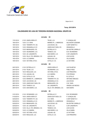 Federación Canaria de Fútbol
Página 8 de 13
Temp. 2013/2014
CALENDARIO DE LIGA DE TERCERA DIVISION NACIONAL GRUPO XII
Jornada 22
17/01/2014 21:00 UNION VIERA CF. TELDE, U.D. P. GONÇALVEZ
19/01/2014 12:00 C.D. VERA MARINO PL. L.AMERICAS SALVADOR LEDESMA
19/01/2014 12:00 TENERIFE "B", CD. LAS ZOCAS, UD. C.DEP GENETO 2
19/01/2014 12:00 GRANADILLA C.D. UNION SUR YAIZA, CD. GRANADILLA
19/01/2014 12:00 MENSAJERO, CD. ESTRELLA C.F. SILVESTRE CARRILLO
19/01/2014 12:00 VECINDARIO, U.D. TENISCA, S.D. E.M. VECINDARIO
19/01/2014 12:00 UD. LANZAROTE SAN ISIDRO, U.D. C.DP.LANZAROTE
19/01/2014 12:00 VILLA STA. BRIGIDA, C.D. LAGUNA, AD. LOS OLIVOS
19/01/2014 12:00 U.D. IBARRA REALEJOS, U.D. VILLA ISABEL
19/01/2014 12:00 VICTORIA, ATCO. COTILLO, C.D. LA VICTORIA
Jornada 23
24/01/2014 21:00 ESTRELLA C.F. UNION VIERA CF. LAS PALMITAS
24/01/2014 21:00 TELDE, U.D. VECINDARIO, U.D. PABLO HDEZ.
25/01/2014 16:30 REALEJOS, U.D. VICTORIA, ATCO. LOS PRINCIPES
26/01/2014 11:30 LAGUNA, AD. U.D. IBARRA FCO.PERAZA
26/01/2014 12:00 COTILLO, C.D. C.D. VERA EL COTILLO
26/01/2014 12:00 MARINO PL. L.AMERICAS TENERIFE "B", CD. ANTONIO DMGUEZ.
26/01/2014 12:00 LAS ZOCAS, UD. GRANADILLA C.D. LAS ZOCAS
26/01/2014 12:00 UNION SUR YAIZA, CD. MENSAJERO, CD. C.M. YAIZA
26/01/2014 12:00 TENISCA, S.D. UD. LANZAROTE VIRGEN LAS NIEVES
26/01/2014 12:00 SAN ISIDRO, U.D. VILLA STA. BRIGIDA, C.D. SAN ISIDRO
Jornada 24
31/01/2014 21:00 VECINDARIO, U.D. ESTRELLA C.F. E.M. VECINDARIO
01/02/2014 16:00 UNION VIERA CF. UNION SUR YAIZA, CD. P. GONÇALVEZ
02/02/2014 12:00 TENERIFE "B", CD. C.D. VERA C.DEP GENETO 2
02/02/2014 12:00 GRANADILLA C.D. MARINO PL. L.AMERICAS GRANADILLA
02/02/2014 12:00 MENSAJERO, CD. LAS ZOCAS, UD. SILVESTRE CARRILLO
02/02/2014 12:00 UD. LANZAROTE TELDE, U.D. C.DP.LANZAROTE
02/02/2014 12:00 VILLA STA. BRIGIDA, C.D. TENISCA, S.D. LOS OLIVOS
02/02/2014 12:00 U.D. IBARRA SAN ISIDRO, U.D. VILLA ISABEL
02/02/2014 12:00 VICTORIA, ATCO. LAGUNA, AD. LA VICTORIA
02/02/2014 12:00 REALEJOS, U.D. COTILLO, C.D. LOS PRINCIPES
 