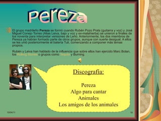 El grupo madrileño Pereza se formó cuando Rubén Pozo Prats (guitarra y voz) y José
     Miguel Conejo Torres (Alias Leiva, bajo y voz y ex-malahierba) se unieron a finales de
     los noventa para interpretar versiones de Leño. Anteriormente, los dos miembros de
     Pereza ya habían formado parte de otros grupos, aunque con suerte desigual. A ellos
     se les unió posteriormente el batería Tuli, comenzando a componer más temas
     propios.
     Rubén y Leiva han hablado de la influencia que sobre ellos han ejercido Marc Bolan,
     los Rolling Stones o grupos como Tequila y Burning.




                                                Discografía:

                                               Pereza
                                           Algo para cantar
                                              Animales
                                      Los amigos de los animales
10/04/11                                                                                 18
 