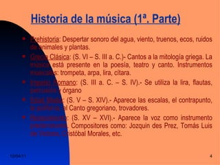 Historia de la música (1ª. Parte)
          Prehistoria: Despertar sonoro del agua, viento, truenos, ecos, ruidos
           de animales y plantas.
          Grecia Clásica: (S. VI – S. III a. C.)- Cantos a la mitología griega. La
           música está presente en la poesía, teatro y canto. Instrumentos
           musicales: trompeta, arpa, lira, cítara.
          Imperio Romano: (S. III a. C. – S. IV).- Se utiliza la lira, flautas,
           percusión y órgano
          Edad Media: (S. V – S. XIV).- Aparece las escalas, el contrapunto,
           la polifonía, el Canto gregoriano, trovadores.
          Renacimiento: (S. XV – XVI).- Aparece la voz como instrumento
           predominante. Compositores como: Jozquin des Prez, Tomás Luis
           de Victoria, Cristóbal Morales, etc.

10/04/11                                                                          4
 