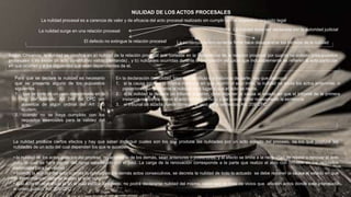 NULIDAD DE LOS ACTOS PROCESALES
La nulidad procesal es a carencia de valor y de eficacia del acto procesal realizado sin cumplir con el respectivo requisito legal
La nulidad surge en una relación procesal
El defecto no extingue la relación procesal
La nulidad debe ser declarada por la autoridad judicial
La sentencia definitivamente firme hace desaparecer los motivos de la nulidad
Según Chivenda, la nulidad se clasifica en a) nulidad de la relación procesal que consiste en la inexistencia de la relación procesal por cuanto no existen presupuestos
procesales o no existe un acto constitutivo valido (demanda) , y b) nulidades ocurridas durante la tramitación del juicio que indudablemente se refieren al acto particular
en que ocurren y a los siguientes que sean dependientes de el.
Para que se declare la nulidad es necesario
que se presente alguno de los supuestos
siguientes
1. que se trate de un caso determinado en la
ley, por ejemplo; Art 244 del CPC por
ausencia de algún ordinal del Art 243
ejudem;
2. cuando no se haya cumplido con los
requisitos esenciales para la validez del
acto.
En la declaración de nulidad, bien sea de oficio o a instancia de parte, hay que distinguir::
1. si la causa esta en la misma instancia en que ocurrió el acto imito, la nulidad no anula los actos anteriores o
posteriores, simplemente la nulidad dará lugar a que el acto se repita.
2. si la nulidad la declara un tribunal superior, debe reponer la causa al estado en que el tribunal de la primera
instancia realice de nuevo el acto declarado nulo, y asi pueda dictar nuevamente la sentencia
3. el tribunal de alzada puede corregir el vicio en la sentencia, Art. 209 CPC
La nulidad produce ciertos efectos y hay que saber distinguir cuales son los que produce las nulidades por un acto aislado del proceso, de los que produce las
nulidades de un acto del cual dependen los que le suceden:
• la nulidad de los actos aislados del proceso, no acarrea la de los demás, sean anteriores o posteriores, y el efecto se limita a la necesidad de repetir o renovar el acto
nulo, lo cual se hará dentro del lapso establecido por el juez. La carga de la renovación corresponde a la parte que realizo el acto con omisión de los requisitos
esenciales para su validez .
• cuando la nulidad del acto acarrea la nulidad de los demás actos consecutivos, se decreta la nulidad de todo lo actuado se debe reponer la causa al estado en que
se encontraba cuando se realizo el acto nulo
• si el acto ah alcanzado el fin al cual estaba destinado, no podrá declararse nulidad del mismo, salvo que se trate de vicios que afecten actos donde esta interesado
el orden púbico. Art. 206 CPC
 