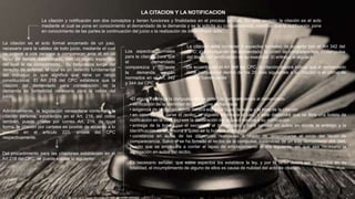 La citación y notificación son dos conceptos y tienen funciones y finalidades en el proceso propias. En este sentido; la citación es el acto
mediante el cual se pone en conocimiento al demandado de la demanda y se le solicita su comparecencia; mientras que la notificación pone
en conocimiento de las partes la continuación del juicio o la realización de determinado acto.
LA CITACION Y LA NOTIFICACION
La citación es el acto formal encamado de un juez,
necesario para la validez de todo juicio, mediante el cual
se ordena a una persona a comparecer ante el en un
lapso de tiempo determinado, con un objeto especifico
del cual le da conocimiento. Su naturaleza surge del
derecho de defensa, el cual es un derecho fundamental
del individuo lo que significa que tiene un rango
constitucional. El Art 215 del CPC establece que la
citación del demandado para contestación de la
demanda es formalidad necesaria para la valide del
juicio.
La citación debe contener 4 aspectos formales de acuerdo con el Art 342 del
CPC; a) identificación del demandado, b) orden de comparecencia, c) compulsa
del libelo con certificación de su exactitud d) entrega al alguacil
Los aspectos formales
para la citación para que
el demandado
comparezca y conteste
la demanda, están
normados en el Art. 342
y 344 del CPC
De acuerdo con el Art 344 del CPC, la citación deberá indicar que el demandado
debe comparecer dentro de los 20 días siguientes a su citación o el ultimo de
ellos si fueren varios
Adicionalmente, la legislación venezolana contempla la
citación persona, establecida en el Art. 216, así como
también, puede citarse por correo Art. 219, de igual
forma, la citación por carteles es posible de acuerdo a lo
previsto en el articulo 223, ambos del CPC
respectivamente.
Del procedimiento para las citaciones establecido en el
Art 218 del CPC, se puede extraer lo siguiente:
•El alguacil entrega la compulsa con la orden de comparecencia al demandado
• verificación de la identidad de la persona demandada
• exigencia de recibo en donde deberá expresar lugar, la fecha y la hora de la citación
• en caso de no darse el recibo, el alguacil informara al juez, y este dispondrá que se libre una boleta de
notificación en la cual exprese la declaración del alguacil relativa a su notificación
• entrega de la boleta por el secretario al demandado y hará constar en autos en donde la entrego y la
identificación de la persona a quien se la hubiere entregado
• constancia en autos de las diligencias realizadas a objeto de determinarse el inicio del lapso de
comparecencia. Salvo si se ha firmado el recibo de la compulsa, tratándose de un solo demandado .Art. 344,
puesto que se empezara a contar el lapso de emplazamiento al día siguiente, sin que sea necesario la
agregación en autos del recibo.
Es necesario señalar, que estos aspectos los establece la ley, y por lo tanto deben ser cumplidos en su
totalidad, el incumplimiento de alguno de ellos es causa de nulidad del acto de citacion.
 