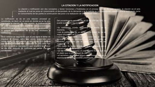 La citación y notificación son dos conceptos y tienen funciones y finalidades en el proceso propias. En este sentido; la citación es el acto
mediante el cual se pone en conocimiento al demandado de la demanda y se le solicita su comparecencia; mientras que la notificación pone
en conocimiento de las partes la continuación del juicio o la realización de determinado acto.
LA CITACION Y LA NOTIFICACION
La notificación se da en una relación procesal ya
constituida, es decir, en un juicio en donde ya se ha sido
practicada la citación. En este sentido, la notificación es
un acto excepcional, que ocurre en dos supuestos; a)
para continuar el juicio porque ha ocurrido paralización, o
b) porque por disposición de la ley sea necesaria la
notificación
De lo anterior se desprende que; el juez tiene el deber de
impulsar el poseso, salvo que exista suspensión por
causa legal. En este sentido el Art. 14 del CPC ordena
que cuando la causa este paralizada, el juez debe fijar
un termino para su reanudación que no podrá ser menor
de die días después de notificada las partes o a sus
apoderados.
Del procedimiento establecido en el Art. 233 del CPC se
puede sustraer lo siguiente:
• la notificación puede verificarse por medio de la
imprenta,
• con la publicación de un cartel en un diario de los de
mayor circulación en la localidad
• también podrá verificarse por medio de la boleta
emitida por correo certificado con aviso de recibo, al
domicilio constituido por la parte que haya de ser
notificada
• por medio de boleta librada por el juez y dejada por el
alguacil en el citado domicilio
• en los cuatro escenarios el juez deberá indicar que da
un plazo que no podrá bajar de diez días
• el secretario del tribunal deberá dejar constancias en el
expediente de las actuaciones practicadas
 