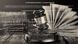 LA PRETENSIÓN PROCESAL Y LA CAUSA PRETENDI
La pretensión es el acto por el cual un sujeto de derecho afirma ser titular de un interés jurídico frente a otro y pide al juez que dicte una resolución con
autoridad de cosa juzgada que lo reconozca. Mediante este acto el actor participa su voluntad al juez y este decide su condena o rechaza la misma.
La pretensión tiene dos aspectos fundamentales, la afirmación y la petición:
La Afirmación: la afirmación se configura como la
descripción de los hechos que respaldan la pretensión, para
este caso, el ordinal 05 del Art. 340 del CPC establece que el
libelo de la demanda deberá expresar “la relación de los
hechos y los fundamentos de derecho en que se basa la
pretensión con las pertinentes conclusiones” es decir, colocar
el porque se considera el actor el titular de ese intereses
jurídico
La Petición: la petición es el planteamiento que se le
hace al juez para que sentencie, reconociendo a los
hechos afirmados la consecuencia jurídica que el sujeto
procesal considera procedente según la ley. Cabe
señalar que esta petición no debe ser contraria a
derecho.
La pretensión posee cuatro características
a saber:
1. Se dirige a una persona distinta a quien la
reclama
2. La decide una persona distinta de quien la
solicita
3. La origina una situación de hecho previa a
la solicitud
4. Es un acto de voluntad y no un poder o un
derecho como lo es la acción
La pretensión además de características, tiene elementos:
1. Los Sujetos: se refiere al que pretende y aquel contra
quien se pretende, es decir, se refiere a la parte activa y a
la parte pasiva del proceso, las cuales son distintas del
juez, ya que este es sujeto pasivo de la acción pero no de
la pretensión
2. El objeto de la pretensión: se refiere al interés jurídico
que se hace valer, ya sea un bien material (mueble o
inmueble) o un derecho u objeto incorporal . Este objeto
debe determinarse con total precisión
3. El titulo o causa petendi se trata de expresar las razones
e instrumentos en que se funda la pretensión. Es decir, el
titulo o la causa petendi, es el acto jurídico o el hecho
jurídico del cual se deriva la consecuencia jurídica que el
sujeto activo invoca favorablemente; este acto o hecho, es
el contrato, hecho ilícito o cualquier otra fuente de las
obligaciones
La pretensión se clasifica
dependiendo de la sentencia que se
le solicita al juez ; pretensiones de
condena; de mera declaración o
constitutivas
Siendo las primeras, las que se pide
condenar al demandado a una
prestación; las segundas, se pide al
juez que declare la existencia o no
de una relación jurídica; y la tercera,
se pide que la sentencia cree,
modifique o extinga una relación
jurídica.
 