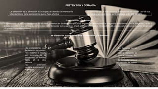 PRETEN´SIÓN Y DEMANDA
La pretensión es la afirmación de un sujeto de derecho de merecer la
tutela jurídica y de la aspiración de que se haga efectiva
La demanda es un acto procesal, materializado en escrito por el cual
se indica un procedimiento, así lo establece el Art 339 del CPC
La pretensión y la demanda:
La pretensión al ser una declaracion de voluntad contenida en la demanda que busca imponer al demandando la obligación o vinculación con la obligación ; el fin o
interés concreto o que se busca en el proceso; y la demanda por su parte es el acto procesal iniciatorio o introductorio del proceso, acto exclusivo de parte, sin el cual
no puede incoarse el proceso.
Las diferencias mas notorias entre la pretensión y la demanda:
• La demanda es un
acto procesal
• con la demanda se
inicia el proceso Art.
339 CPC
• la demanda contiene
el ejercicio de acción
y la pretensión
•
• La pretensión es una
declaración de voluntad
• Se reclama al estado
por conducto de la
jurisdicción un derecho
frente al de otra
persona
• La pretensión
contiene la afirmación y
la petición
 