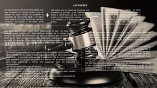 LAS PARTES
En todo proceso intervienen dos partes; una
que pretende en nombre propio, o en su
defecto en cuyo nombre se pretende la
actuación de una norma legal, y se llama
parte actora; y la otra frente a la cual esa
actuación es exigida y se llama parte
demandada
Las partes son las columnas primarias que
sostienen el proceso, y se clasifican en;
actora y demandado, ya que una inicia la
acción y la otra responde, acepta, modifica
o se enfrenta a la pretensión de la pate
actora.
En consecuencia, tiene calidad de parte
aquel que como actor o demandado pide la
intervención de los órganos jurisdiccionales
para que se le proteja una situación
jurídica, siendo que las partes polarizan los
intereses objeto de discusión y
planteamiento en un proceso.
Las partes por su parte deben tener legitimación, ya que un juicio debe
platearse entre sujetos que se consideren titulares de un interés jurídico
aunque ello pueda ser desvirtuado. Es decir, la persona que se afirme como
titular de un interés jurídico propio, tiene legitimación activa para hacerlo valer
en juicio; y la persona contra quien se afirma la existencia de ese interés, en
nombre propio, tiene a su vez legitimación pasiva para sostener el juicio y
defenderse en el mismo.
Las partes además de tener legitimación de parte, debe tener capacidad
para serlo, y vale decir que la capacidad para ser parte, es la aptitud o
capacidad para ser sujeto de una relación jurídica procesal, y por lo tanto,
todas las personas naturales u jurídicas que tengan capacidad jurídica
pueden ser partes.
Ahora bien, la aptitud para actuar en juicio como parte o como tercero Art
136 CPC; es lo que se llama capacidad procesal. Y esta no es mas que, la
facultad de comparecer en juicio por si mismo o por medio de apoderado o
representante legal. Cabe señalar, que la persona debe tener 18 años,
que sea civilmente hábil, y que no este afectado por inhabilitación o por
interdicción civil o penal.
Por otro lado, las personas que sean titulares de derechos pero no tengan
el libre ejercicio de los mismos, deben actuar en juicio a través de su
representante legal, y si este no es abogado, deberá estar asistido por un
abogado o representado por un abogado.
La facultad de los abogados para realizar actos procesales como partes, como
representantes de las partes o asistiendo a las partes, se llama capacidad de
postulación , y se fundamenta en que la realización de los actos procesales
debe intervenir un técnico que conozca la manera de desarrollar el proceso
para evitar omisiones y errores esta capacidad tiene las siguientes
características
• es exclusiva para abogados en ejercicio
•Se refiere a la participación del abogado en los actos del proceso
•Para representar a la parte actora o demandada, el abogado debe hacerlo
mediante un poder conferido por la misma.
•Eventualmente puede coincidir la parte con capacidad procesa y capacidad de
postulación, en el supuesto que la parte sea abogado.
 