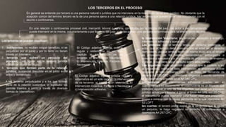 LOS TERCEROS EN EL PROCESO
En general se entiende por tercero a una persona natural o jurídica que no interviene en la realización de un acto jurídico. No obstante que la
acepción común del termino tercero es la de una persona ajena a una relación jurídica, hay terceros que pueden tener una vinculación con el
asunto o controversia.
En una relación o controversia procesal civil, mercantil, laboral o agraria, constituida por la trilogía del juez, del actor y del demandando,
puede intervenir en la misma, voluntariamente o por llamado del juez o de las partes, otra persona denominada para tal efecto como tercero.
Los terceros se pueden clasificar:
1. indiferentes: no reciben ningún beneficio, ni se
perjudican por el juicio y por lo tanto no tienen
interés en intervenir.
2. terceros que sufren un perjuicio del
proceso; sin figurar en la relación jurídica
sustancial objeto del litigio.
3. terceros que forman parte de la relación
jurídica; sustancial discutida en el juicio entre
actos y demandado.
A los terceros perjudicados y a los que forman
parte de la relación sustantiva, el legislador les
permite traerlos a juicio a través de diversas
formas de intervención
El Código adjetivo vigente ordena
regula y sistematiza en un solo
capitulo la intervención de os
terceros: a) Intervención Voluntaria,
b) Intervención Coactiva, Forzada o
Necesaria
la intervención Voluntaria; las tercerías, oposición a embargo,
intervención adhesiva y apelacion;
Las primeras: que el tercero tenga un derecho preferente al
actor; que el tercero deba concurrir con el actor en el derecho
demandado, porque ambos tienen el mismo titulo; que el tercero
es propietario de los bienes demandados, embargados o
sometidos a secuestro o a una medida de prohibición de enajenar
y gravar, o que tiene algún derecho sobre tales bienes.
Las segundas: hacer oposición al embargo que le confiere la ley
al propietario, mediante esta intervención el propietario puede
recuperar el bien embargo con; a) el libelo de demanda de
tercería Art 370 CPC o,b) mediante diligencia o escrito conforme
al procedimiento previsto en el Art 546 CPC.
las terceras: los intervinientes adhesivos pueden ser, a)
coadyuvante o b) litisconsorte: el coadyuvante es un litigante que
pretende ayudar a uno de los litigantes, por tener un intereses
jurídico actual para ayudar a ganar el juicio Art 370, ord 03 CPC;
el litisconsorte puede intervenir para hacer valer una pretensión
propia o conexa con la causa pendiente en la que interviene Art
52 LOPT
las cuartas: el tercero podrá apelar de la sentencia que le cause
un perjuicio, le haga nugatorio su derecho, lo menoscabe o
desmejore Art 297 CPC
El Código adjetivo vigente ordena regula y
sistematiza en un solo capitulo la intervención
de os terceros: a) Intervención Voluntaria, b)
Intervención Coactiva, Forzada o Necesaria y
c) Intervención adhesiva.
 
