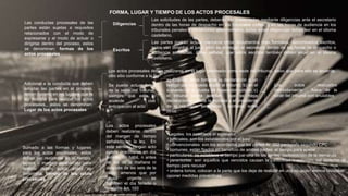 Las conductas procesales de las
partes están sujetas a requisitos
relacionados con el modo de
expresarse y el modo de actuar o
dirigirse dentro del proceso, estos
se denominan; formas de los
actos procesales
FORMA, LUGAR Y TIEMPO DE LOS ACTOS PROCESALES
Adicional a la conducta que deben
adoptar las partes en el proceso,
deben hacerlo en los lugares que la
ley designa para realizar los actos
procesales,, estos se denominan;
Lugar de los actos procesales
Sumado a las formas y lugares
para los actos procesales, estos
deben ser realzados en el tiempo,
lapsos o margen establecido para
realizar dichos actos, estos se
denomina; tiempo de los actos
procesales
Diligencias
Escritos
Las solicitudes de las partes, deberán ser presentadas mediante diligencias ante el secretario
dentro de las horas de despacho en los tribunales civiles, y en las horas de audiencia en los
tribunales penales y contencioso administrativo, todas estas diligencias deben ser en el idioma
castellano.
Las partes podrán actuar mediante otros documentos mas formales, denominados escritos,
estos van dirigidos al juez, pero se entregan al secretario dentro de las horas de despacho o
audiencia señaladas. Cabe señalar, que estos escritos también deben estar en el idioma
castellano.
Los actos procesales deben realizarse en el lugar destinado como sede del tribunal, salvo que para ello se acuerde
otro sitio conforme a la ley
Se puede actuar fuera
de la sede del tribunal,
siempre que este lo
acuerde con
anticipación al acto
a) Cuando deba tomarse la declaración a un
testigo que no pueda acudir al tribunal; b) en el
supuesto de la prueba de inspección judicial; c)
el tribunal podrá acordar que se haga
declaraciones desde la morada a el presidente
de la república, senadores , contralor, entre
otros.
Los actos realizados
indebidamente , fuera de la
sede del tribunal son anulables
Los actos procesales
deben realizarse dentro
del margen de tiempo
señalado en la ley. En
este sentido, ningún acto
puede practicarse en día
feriado, no hábil, n antes
de las de la mañana ni
después de las seis de la
tarde, amenos que por
causa urgente se
habiliten el día feriado o
la noche Art. 193
•Legales: los establece el legislador
• judiciales: son los establecidos por el juez
• convencionales: son los acordados por las partes Ar 202 parágrafo segundo CPC
• comunes: están fijados en beneficio de ambas partes: el tiempo para apelar
• particulares: se establece el tiempo par una de las partes: contestación de la demanda
• perentorios: son aquellos que vencidos causan la caducidad o extinción del derecho: el
tiempo para recusar
• ordena torios; colocan a la parte que los deja de realizar en una situación menos favorable:
oponer medidas preventivas.
 