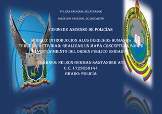 POLICÍA NACIONAL DEL ECUADOR
DIRECCIÓN NACIONAL DE EDUCACIÓN
CURSO DE ASCENSO DE POLICÍAS
MODULO: INTRODUCCION ALOS DERECHOS HUMANOS
TERCERA ACTIVIDAD: REALIZAR UN MAPA CONCEPTUAL SOBRE
MANTENIMIENTO DEL ORDEN PUBLICO UNIDAD 4
NOMBRES: NELSON GERMAN SANTANDER ATI
C.C. 1723656144
GRADO: POLICÍA
 
