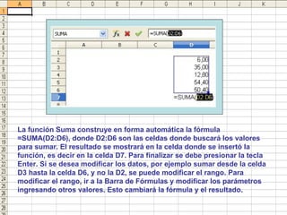 La función Suma construye en forma automática la fórmula =SUMA(D2:D6), donde D2:D6 son las celdas donde buscará los valores para sumar. El resultado se mostrará en la celda donde se insertó la función, es decir en la celda D7. Para finalizar se debe presionar la tecla Enter. Si se desea modificar los datos, por ejemplo sumar desde la celda D3 hasta la celda D6, y no la D2, se puede modificar el rango. Para modificar el rango, ir a la Barra de Fórmulas y modificar los parámetros ingresando otros valores. Esto cambiará la fórmula y el resultado. 