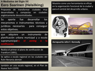 A Mediados del Siglo XX
                                                  Muestra como una herramienta es eficaz
Eero Saarinen (Helsilking)                        en la organización funcional de la ciudad y
Propuesta de transformar ciudades muy             para el control del desarrollo urbano.
desarrolladas y compactas en ciudades
orgánicamente descentralizadas.
Su     aporte    fue desarrollar los
mecanismos e instrumentos técnicos y
jurídicos necesarios  para conseguir
estos objetivos.
que adquiere un instrumento de
planificación urbana municipal y a escala
supramunicipales el zoning o la                   Aeropuerto John F. Kennedy
zonificación

Realiza el primer el plano de zonificación de
Frankfurt (1891),
Se aplica a escala regional en las ciudades del
Ruhr-Renania alemán

también en una escala regional, en el Plan de
Nueva York (1929)
 