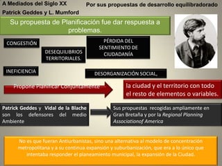 A Mediados del Siglo XX            Por sus propuestas de desarrollo equilibradorado
Patrick Geddes y L. Mumford
   Su propuesta de Planificación fue dar respuesta a
                     problemas.
 CONGESTIÓN                                PÉRDIDA DEL
                                         SENTIMIENTO DE
                 DESEQUILIBRIOS            CIUDADANÍA
                 TERRITORIALES.

 INEFICIENCIA                          DESORGANIZACIÓN SOCIAL,

    Propone Planificar Conjuntamente                 la ciudad y el territorio con todo
                                                     el resto de elementos o variables.

Patrick Geddes y Vidal de la Blache            Sus propuestas recogidas ampliamente en
son los defensores del medio                   Gran Bretaña y por la Regional Planning
Ambiente                                       Associationof America


      No es que fueran Antiurbanistas, sino una alternativa al modelo de concentración
      metropolitana y a su continua expansión y suburbanización, que era a lo único que
         intentaba responder el planeamiento municipal, la expansión de la Ciudad.
 