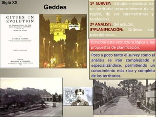 Siglo XX            1º SURVEY: Estudio minucioso de
           Geddes   un territorio reconocimiento de la
                    región, de sus características y
                    tendencias.
                    2º ANALISIS: del estudio.
                    3ºPLANIFICACIÓN: Ordenar sus
                    usos del suelo.
                    Concibió esta estructura lógica a las
                    propuestas de planificación.
                    Poco a poco tanto el survey como el
                    análisis se irán complejizado y
                    especializándose, permitiendo un
                    conocimiento más rico y completo
                    de los territorios.
 