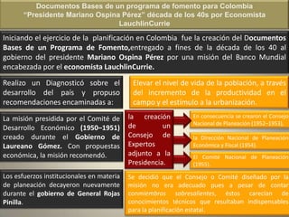 Documentos Bases de un programa de fomento para Colombia
       “Presidente Mariano Ospina Pérez” década de los 40s por Economista
                                 LauchlinCurrie
Iniciando el ejercicio de la planificación en Colombia fue la creación del Documentos
Bases de un Programa de Fomento,entregado a fines de la década de los 40 al
gobierno del presidente Mariano Ospina Pérez por una misión del Banco Mundial
encabezada por el economista LauchlinCurrie.
Realizo un Diagnosticó sobre el             Elevar el nivel de vida de la población, a través
desarrollo del país y propuso               del incremento de la productividad en el
recomendaciones encaminadas a:              campo y el estímulo a la urbanización.

La misión presidida por el Comité de       la creación          En consecuencia se crearon el Consejo
                                           de         un        Nacional de Planeación (1952–1953),
Desarrollo Económico (1950–1951)
creado durante el Gobierno de              Consejo de           la Dirección Nacional de Planeación
Laureano Gómez. Con propuestas             Expertos             Económica y Fiscal (1954).
económica, la misión recomendó.            adjunto a la         El Comité Nacional de Planeación
                                           Presidencia.         (1955).

Los esfuerzos institucionales en materia   Se decidió que el Consejo o Comité diseñado por la
de planeación decayeron nuevamente         misión no era adecuado pues a pesar de contar
durante el gobierno de General Rojas       conmiembros sobresalientes, éstos carecían de
Pinilla.                                   conocimientos técnicos que resultaban indispensables
                                           para la planificación estatal.
 